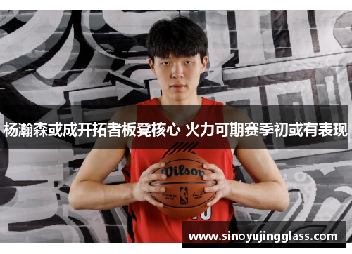 杨瀚森或成开拓者板凳核心 火力可期赛季初或有表现